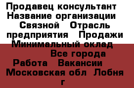 Продавец-консультант › Название организации ­ Связной › Отрасль предприятия ­ Продажи › Минимальный оклад ­ 30 000 - Все города Работа » Вакансии   . Московская обл.,Лобня г.